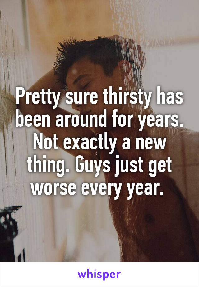 Pretty sure thirsty has been around for years. Not exactly a new thing. Guys just get worse every year. 
