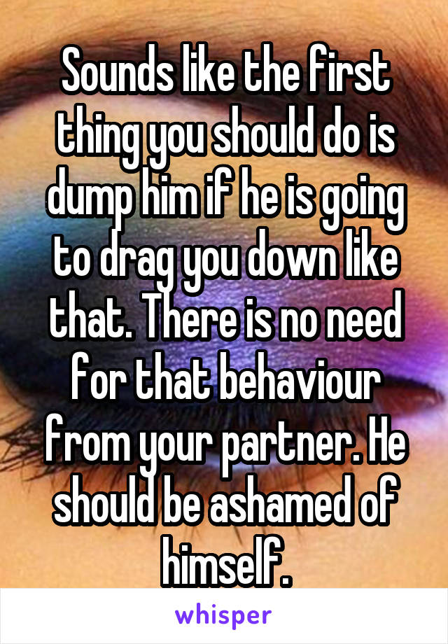 Sounds like the first thing you should do is dump him if he is going to drag you down like that. There is no need for that behaviour from your partner. He should be ashamed of himself.