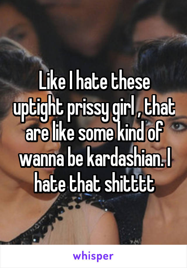 Like I hate these uptight prissy girl , that are like some kind of wanna be kardashian. I hate that shitttt