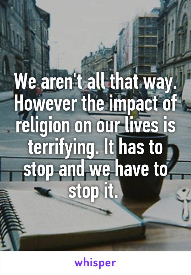 We aren't all that way. However the impact of religion on our lives is terrifying. It has to stop and we have to stop it. 