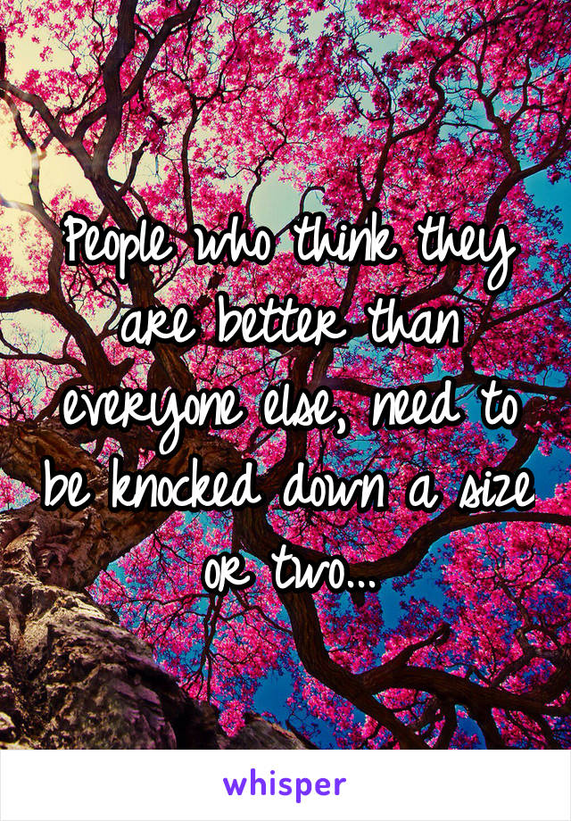 People who think they are better than everyone else, need to be knocked down a size or two...