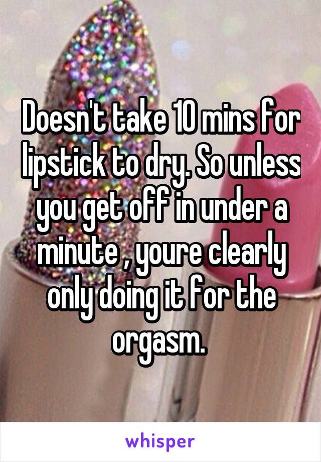 Doesn't take 10 mins for lipstick to dry. So unless you get off in under a minute , youre clearly only doing it for the orgasm. 