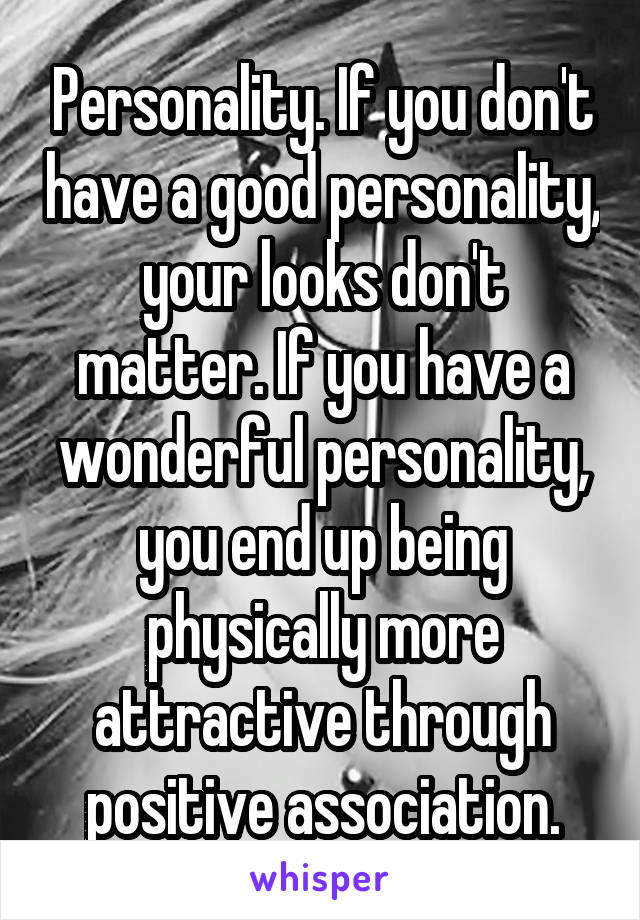 Personality. If you don't have a good personality, your looks don't matter. If you have a wonderful personality, you end up being physically more attractive through positive association.
