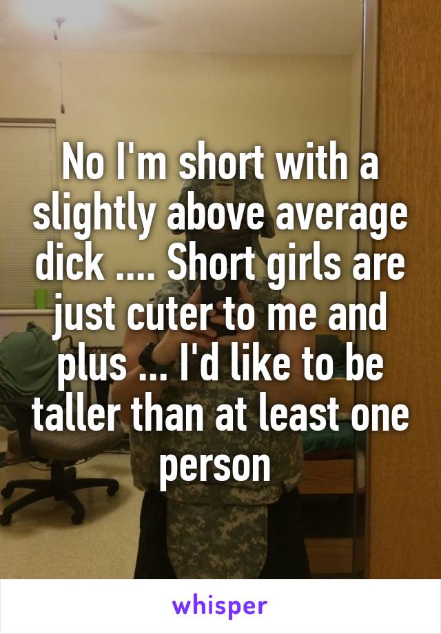 No I'm short with a slightly above average dick .... Short girls are just cuter to me and plus ... I'd like to be taller than at least one person 