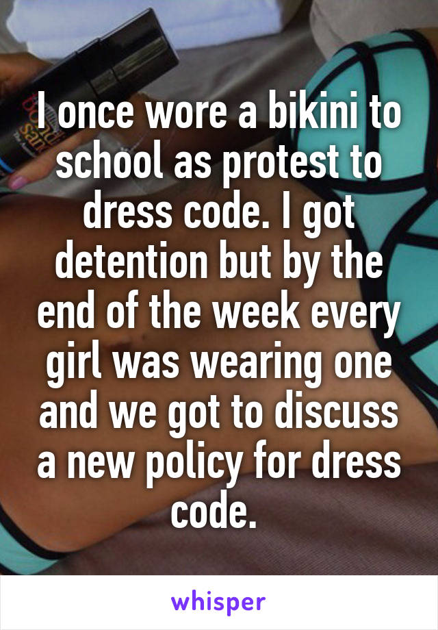 I once wore a bikini to school as protest to dress code. I got detention but by the end of the week every girl was wearing one and we got to discuss a new policy for dress code. 