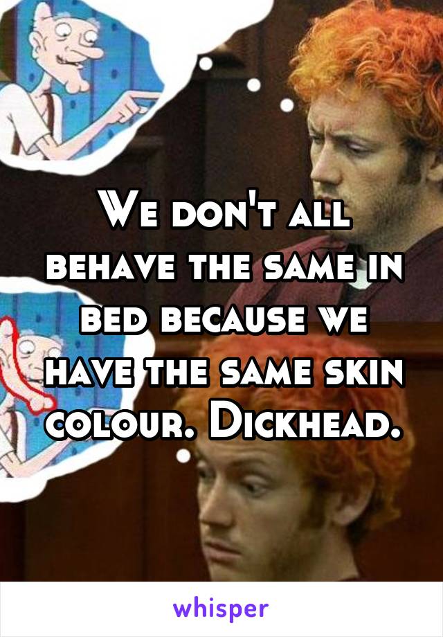 We don't all behave the same in bed because we have the same skin colour. Dickhead.