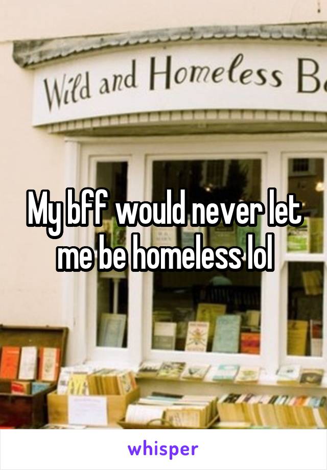 My bff would never let me be homeless lol