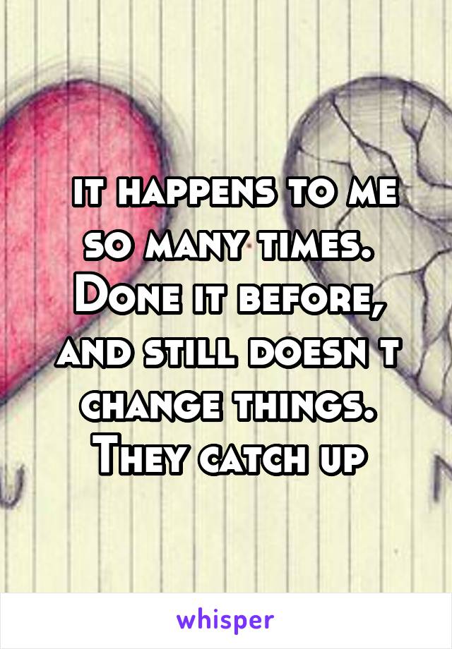  it happens to me so many times. Done it before, and still doesn t change things. They catch up
