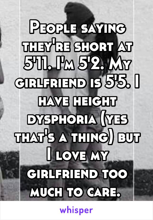 People saying they're short at 5'11. I'm 5'2. My girlfriend is 5'5. I have height dysphoria (yes that's a thing) but I love my girlfriend too much to care. 