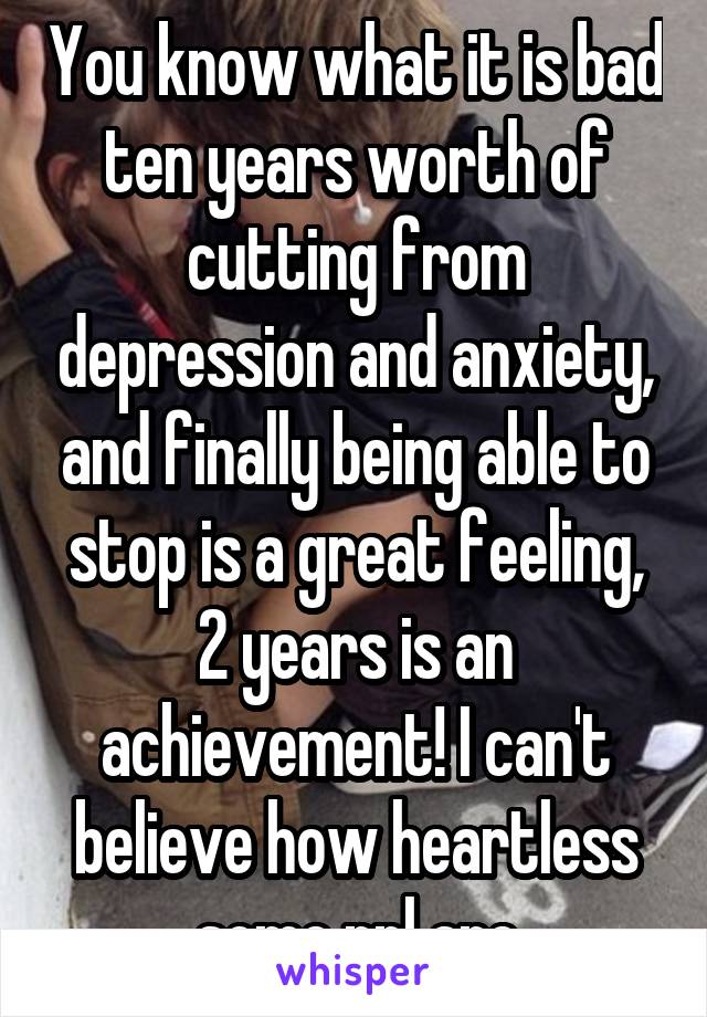 You know what it is bad ten years worth of cutting from depression and anxiety, and finally being able to stop is a great feeling, 2 years is an achievement! I can't believe how heartless some ppl are