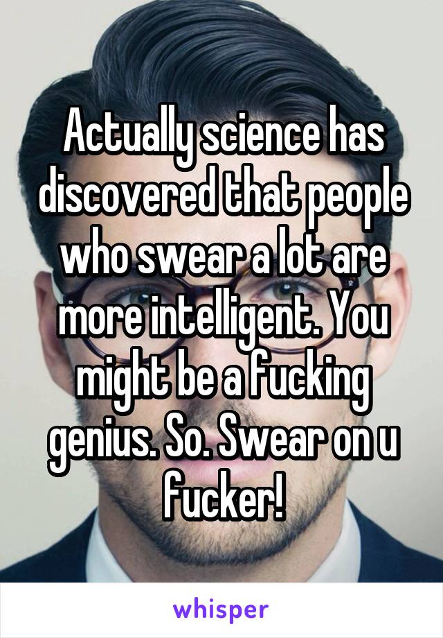 Actually science has discovered that people who swear a lot are more intelligent. You might be a fucking genius. So. Swear on u fucker!