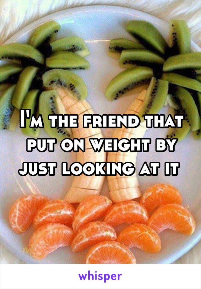 I'm the friend that put on weight by just looking at it 