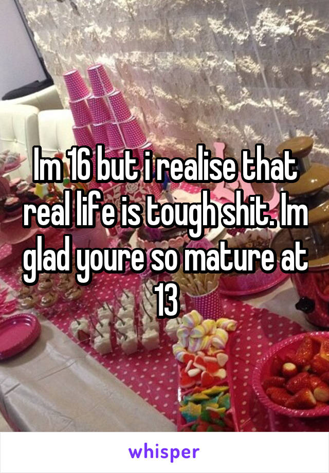 Im 16 but i realise that real life is tough shit. Im glad youre so mature at 13