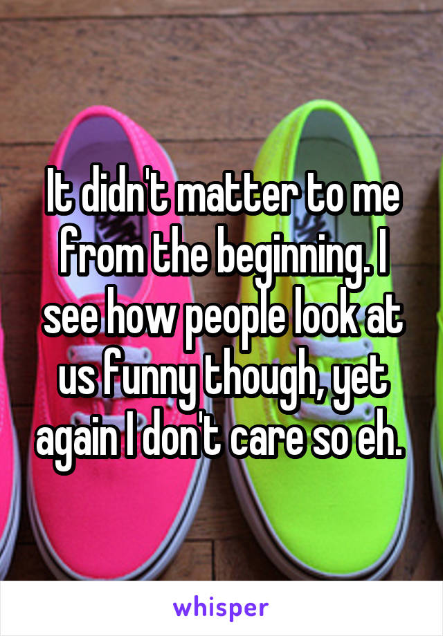 It didn't matter to me from the beginning. I see how people look at us funny though, yet again I don't care so eh. 