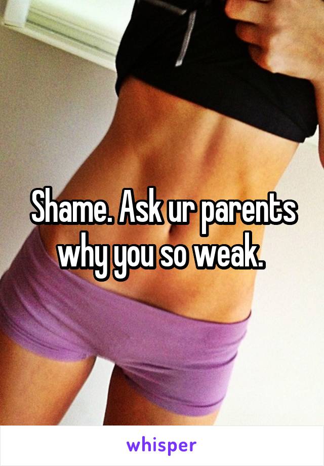 Shame. Ask ur parents why you so weak. 