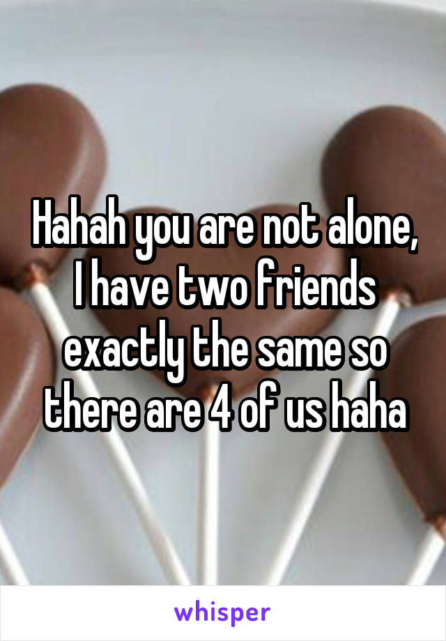 Hahah you are not alone, I have two friends exactly the same so there are 4 of us haha