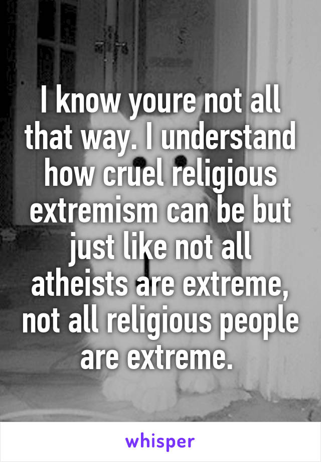I know youre not all that way. I understand how cruel religious extremism can be but just like not all atheists are extreme, not all religious people are extreme. 