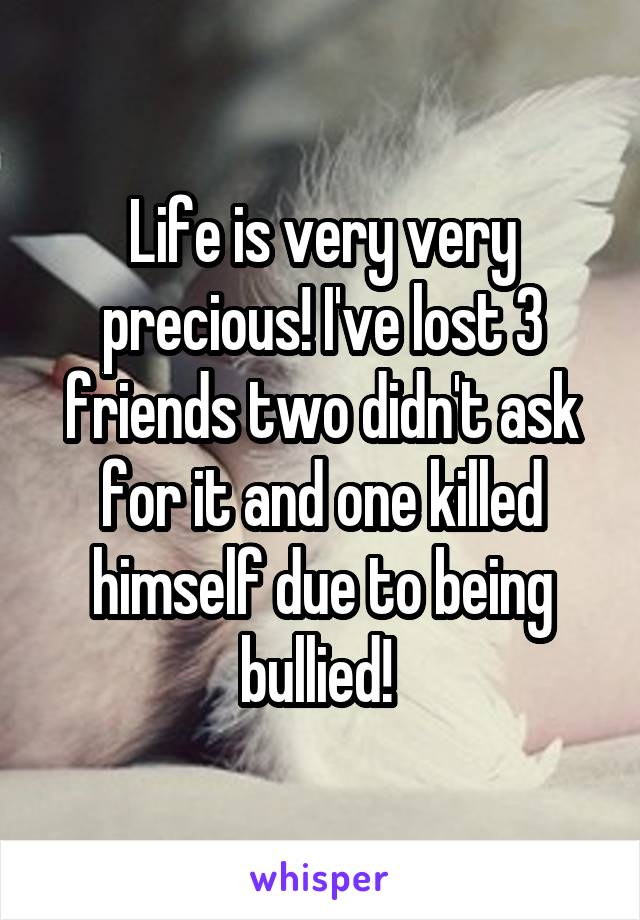 Life is very very precious! I've lost 3 friends two didn't ask for it and one killed himself due to being bullied! 