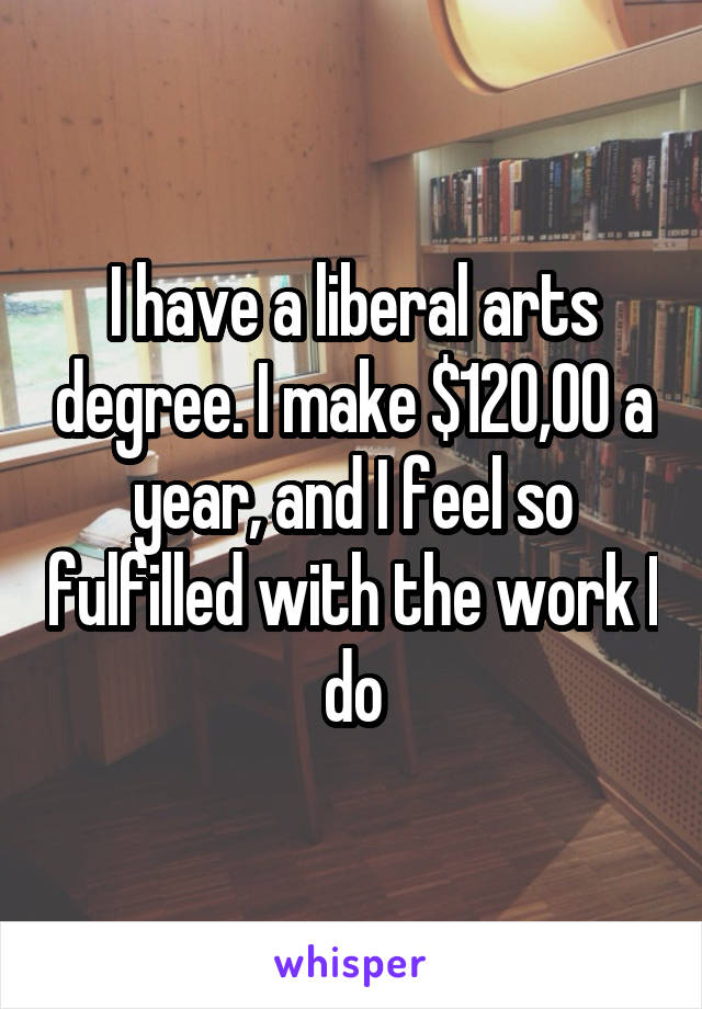 I have a liberal arts degree. I make $120,00 a year, and I feel so fulfilled with the work I do