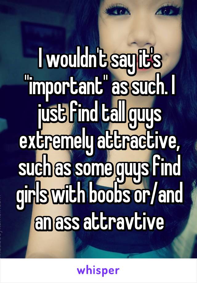 I wouldn't say it's "important" as such. I just find tall guys extremely attractive, such as some guys find girls with boobs or/and an ass attravtive