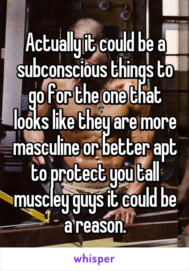 Actually it could be a subconscious things to go for the one that looks like they are more masculine or better apt to protect you tall muscley guys it could be a reason.