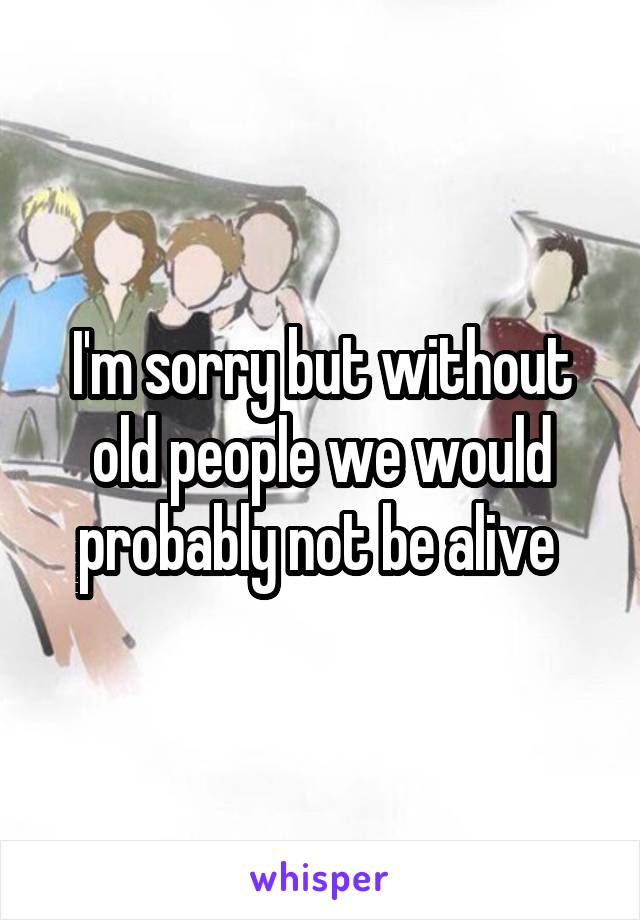 I'm sorry but without old people we would probably not be alive 