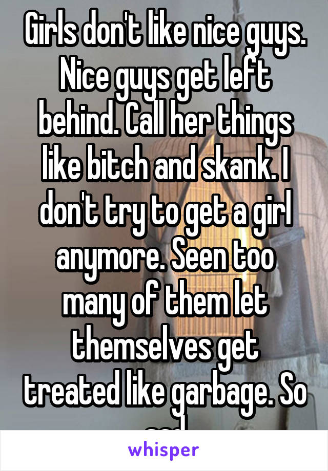 Girls don't like nice guys. Nice guys get left behind. Call her things like bitch and skank. I don't try to get a girl anymore. Seen too many of them let themselves get treated like garbage. So sad