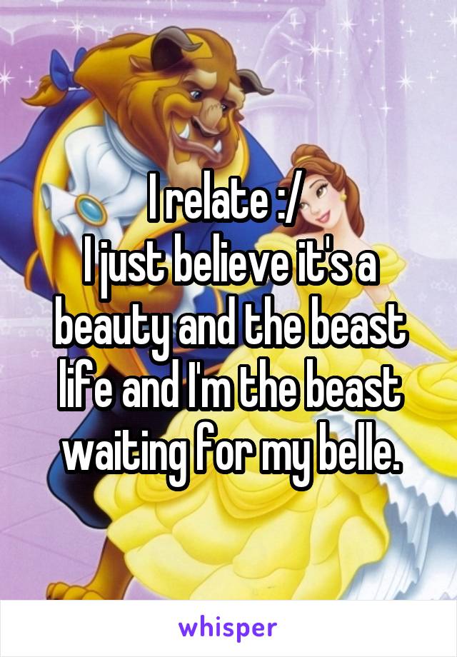 I relate :/ 
I just believe it's a beauty and the beast life and I'm the beast waiting for my belle.