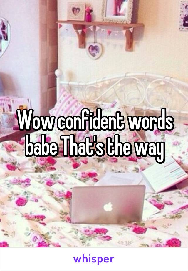 Wow confident words babe That's the way