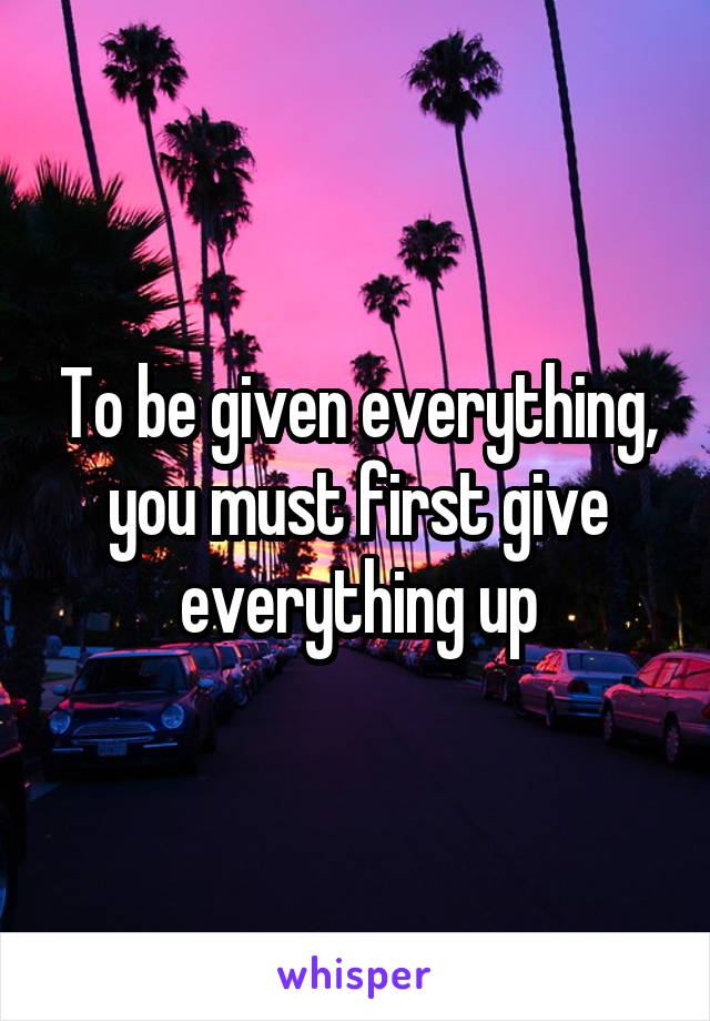 To be given everything, you must first give everything up