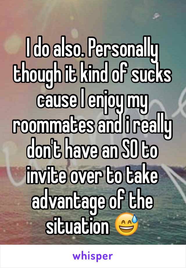 I do also. Personally though it kind of sucks cause I enjoy my roommates and i really don't have an SO to invite over to take advantage of the situation 😅