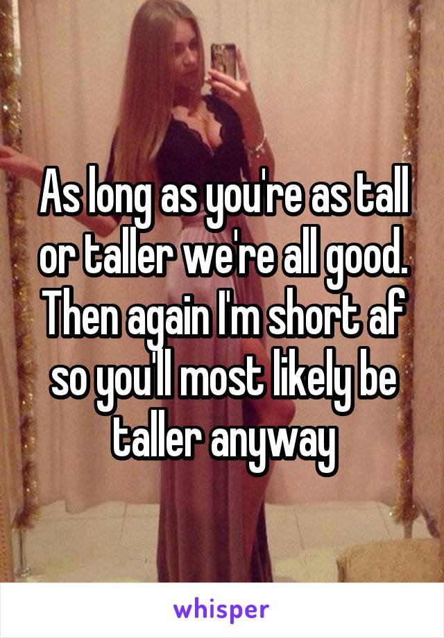 As long as you're as tall or taller we're all good. Then again I'm short af so you'll most likely be taller anyway