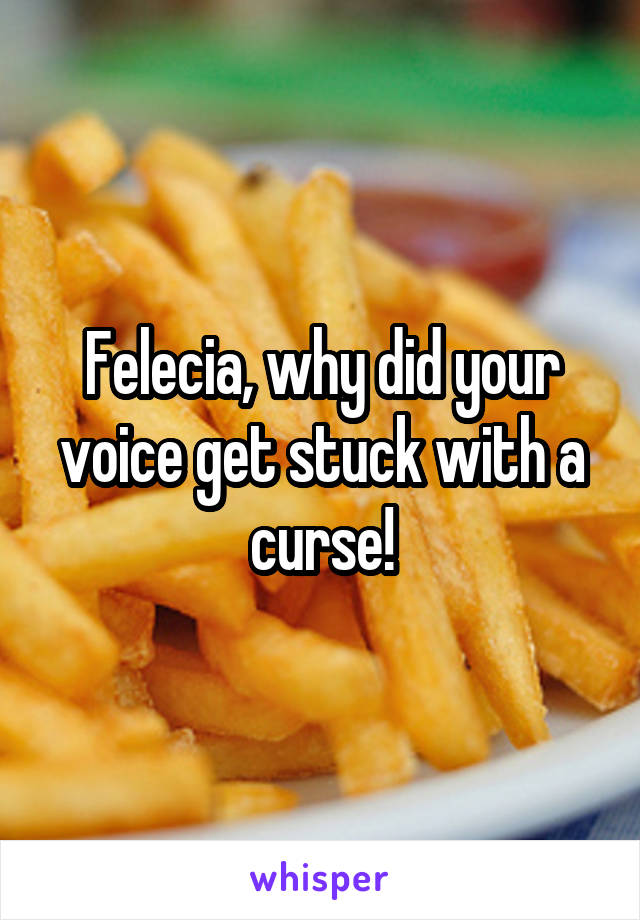 Felecia, why did your voice get stuck with a curse!