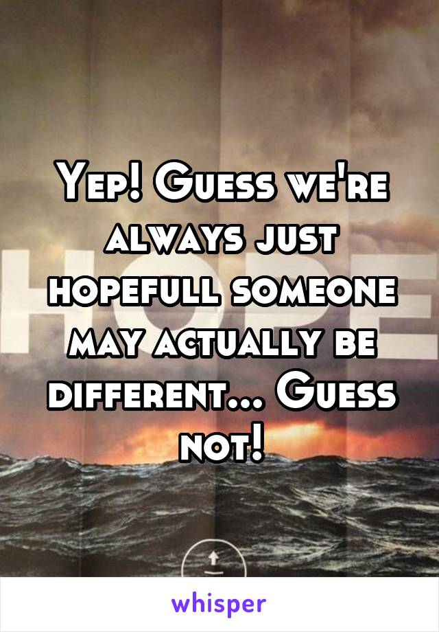 Yep! Guess we're always just hopefull someone may actually be different... Guess not!