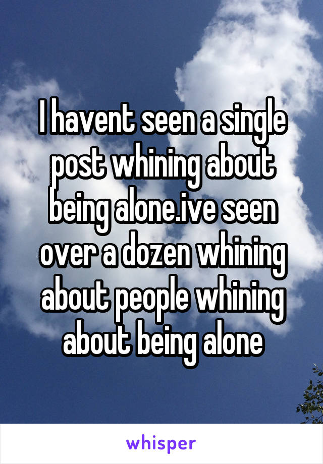 I havent seen a single post whining about being alone.ive seen over a dozen whining about people whining about being alone