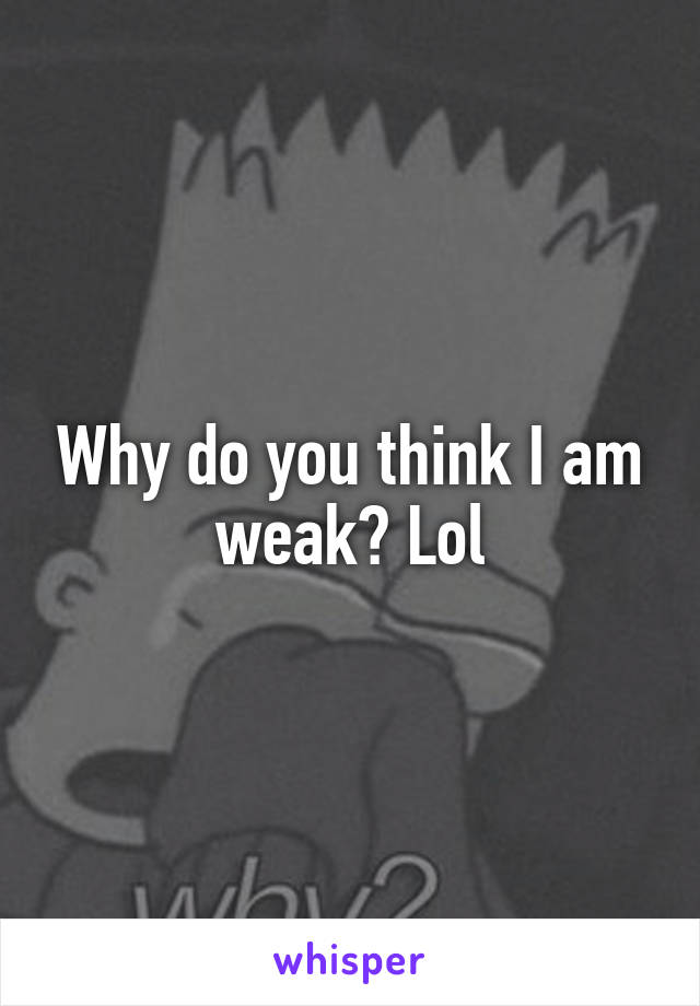 Why do you think I am weak? Lol