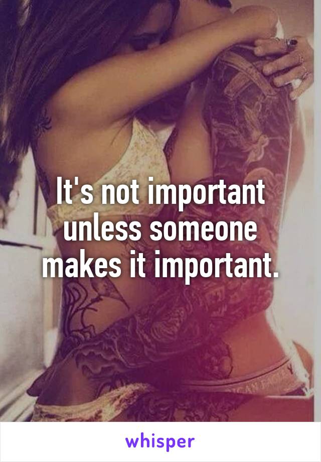 It's not important unless someone makes it important.