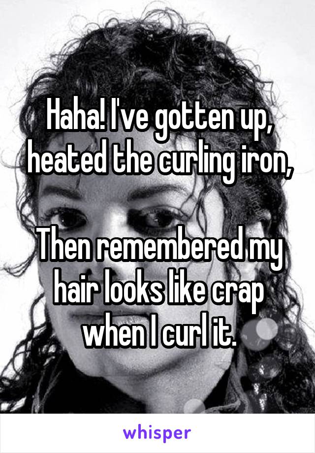 Haha! I've gotten up, heated the curling iron,

Then remembered my hair looks like crap when I curl it.