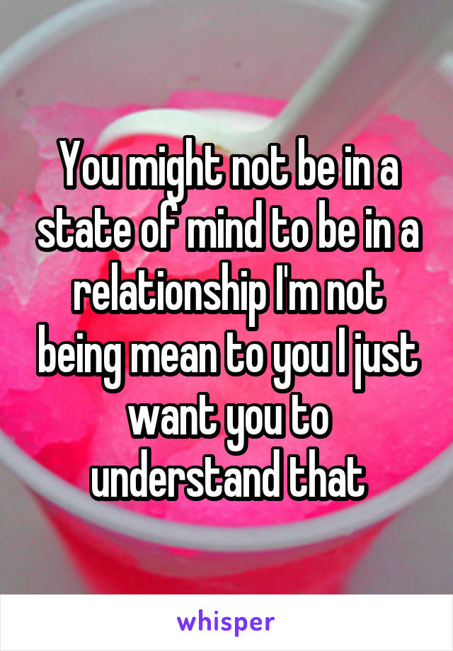 You might not be in a state of mind to be in a relationship I'm not being mean to you I just want you to understand that