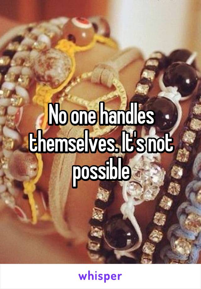 No one handles themselves. It's not possible