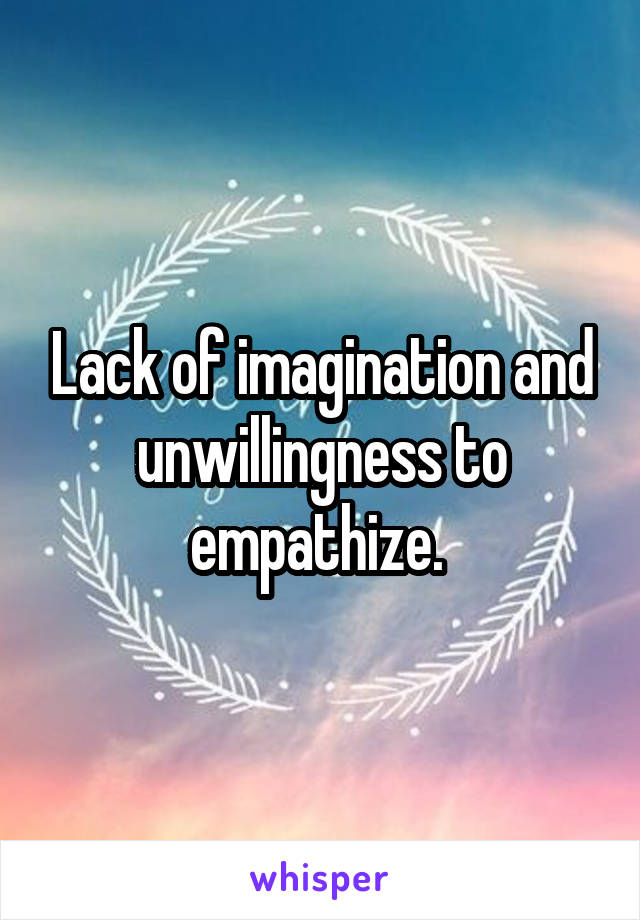 Lack of imagination and unwillingness to empathize. 
