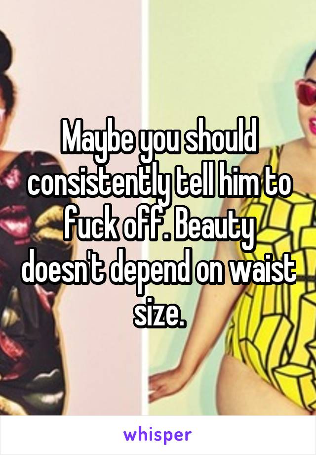 Maybe you should consistently tell him to fuck off. Beauty doesn't depend on waist size.