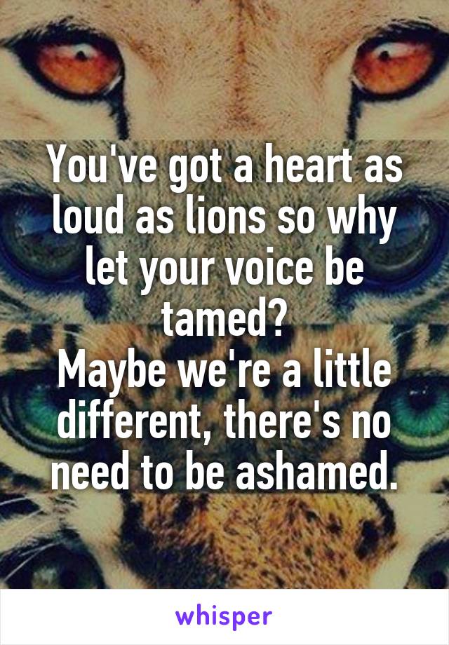 You've got a heart as loud as lions so why let your voice be tamed?
Maybe we're a little different, there's no need to be ashamed.