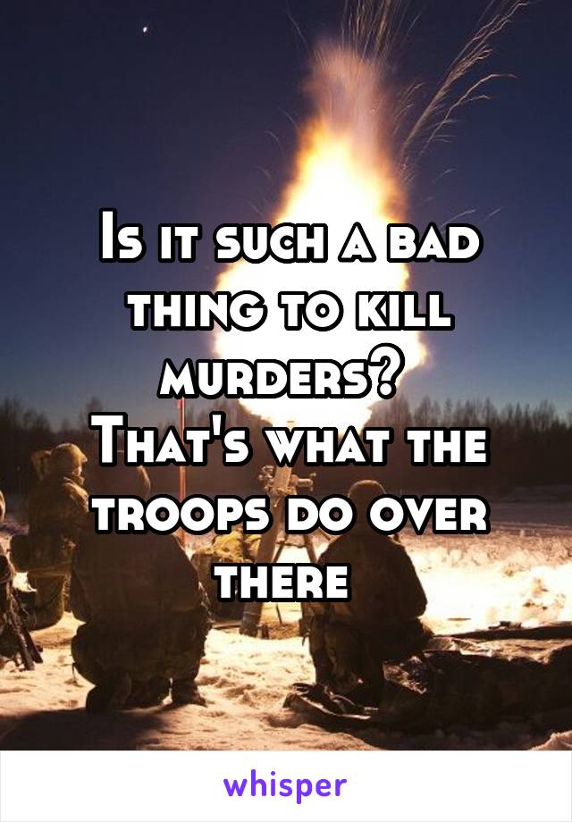 Is it such a bad thing to kill murders? 
That's what the troops do over there 