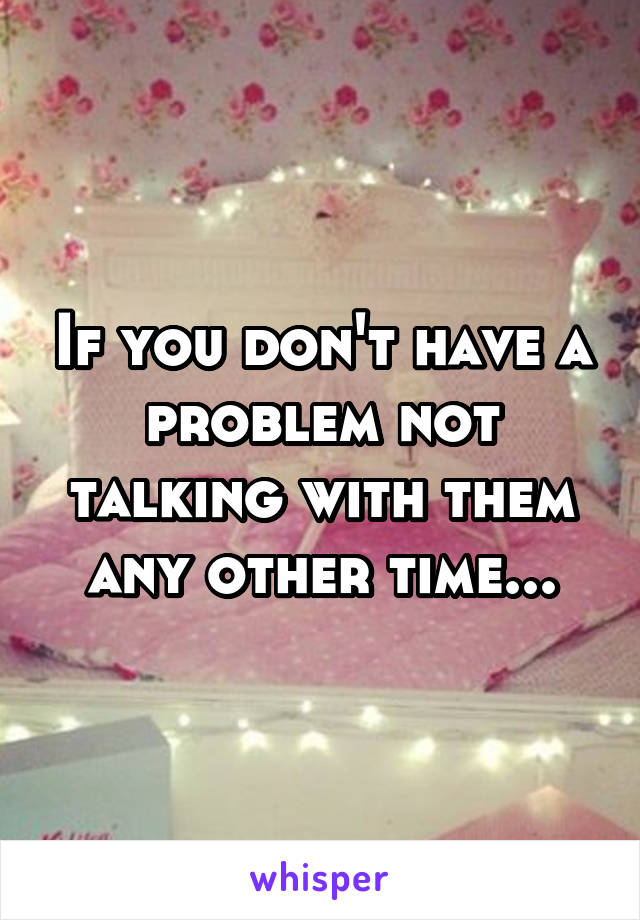 If you don't have a problem not talking with them any other time...