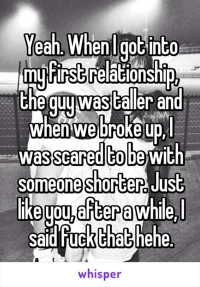 Yeah. When I got into my first relationship, the guy was taller and when we broke up, I was scared to be with someone shorter. Just like you, after a while, I said fuck that hehe.