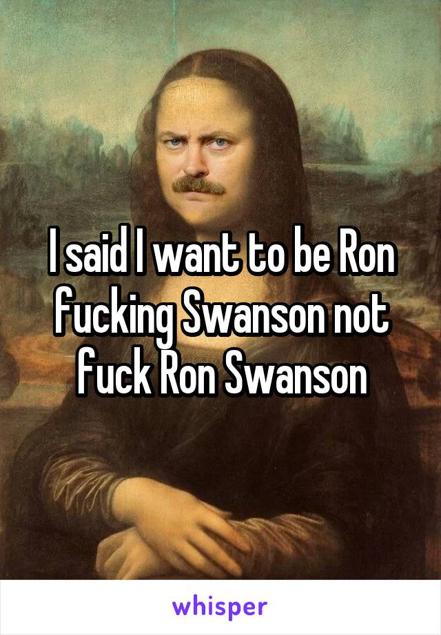 I said I want to be Ron fucking Swanson not fuck Ron Swanson