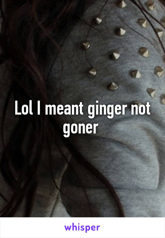 Lol I meant ginger not goner 