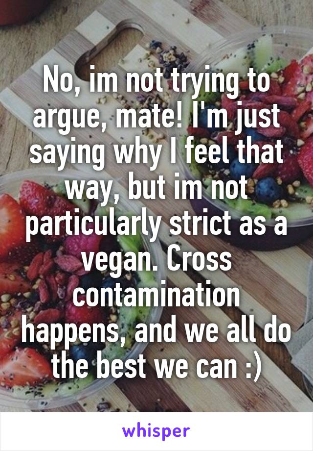 No, im not trying to argue, mate! I'm just saying why I feel that way, but im not particularly strict as a vegan. Cross contamination happens, and we all do the best we can :)