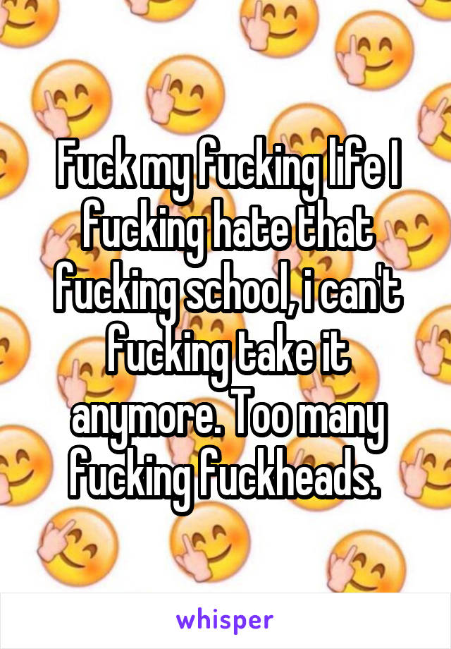 Fuck my fucking life I fucking hate that fucking school, i can't fucking take it anymore. Too many fucking fuckheads. 